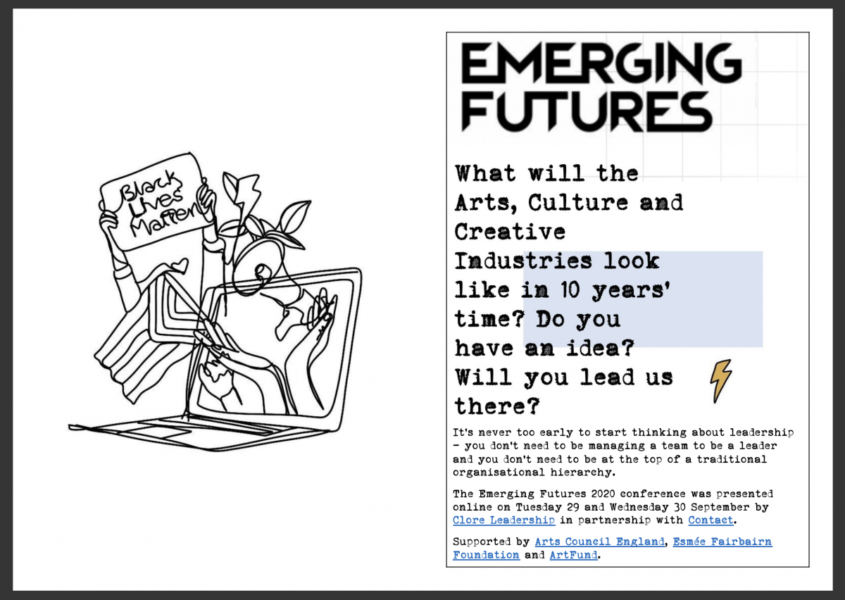 Emerging FuturesWhat will the Arts, Culture and Creative Industries look like in 10 years' time? Do you have an idea? Will you lead us there?

It's never too early to start thinking about leadership - you don't need to be managing a team to be a leader and you don't need to be at the top of a traditional organisational hierarchy. 

The Emerging Futures 2020 conference was presented online on Tuesday 29 and Wednesday 30 September by Clore Leadership in partnership with Contact. 

Supported by Arts Council England, Esmee Fairbairn Foundation and ArtFund.